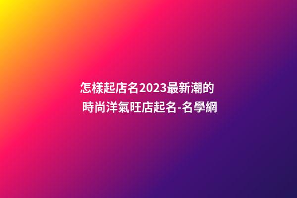 怎樣起店名2023最新潮的 時尚洋氣旺店起名-名學網-第1張-店鋪起名-玄機派